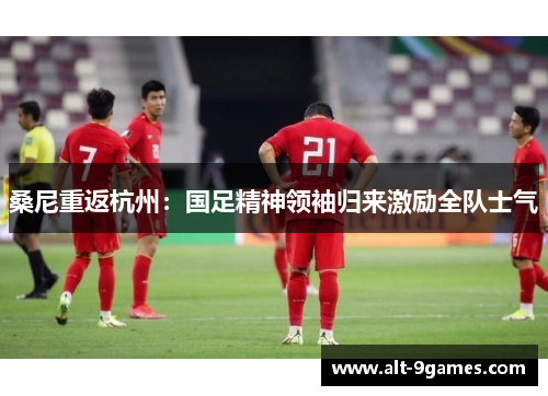 桑尼重返杭州：国足精神领袖归来激励全队士气