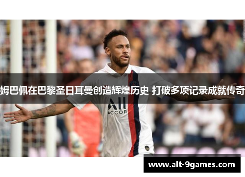 姆巴佩在巴黎圣日耳曼创造辉煌历史 打破多项记录成就传奇