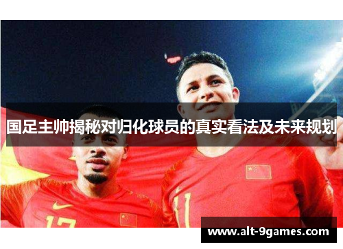 国足主帅揭秘对归化球员的真实看法及未来规划