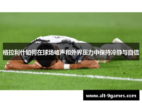 格拉利什如何在球场嘘声和外界压力中保持冷静与自信