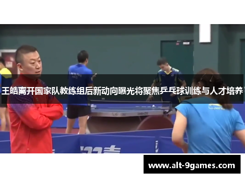 王皓离开国家队教练组后新动向曝光将聚焦乒乓球训练与人才培养