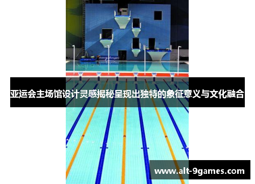 亚运会主场馆设计灵感揭秘呈现出独特的象征意义与文化融合