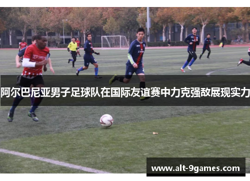 阿尔巴尼亚男子足球队在国际友谊赛中力克强敌展现实力