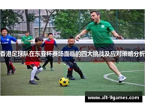 香港足球队在东亚杯赛场面临的四大挑战及应对策略分析 香港足球队在东亚杯赛场面临的四大挑战及应对策略分析