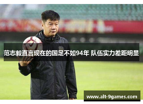 范志毅直言现在的国足不如94年 队伍实力差距明显 范志毅直言现在的国足不如94年 队伍实力差距明显