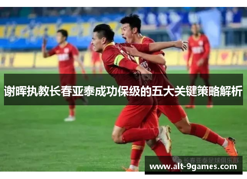 谢晖执教长春亚泰成功保级的五大关键策略解析 谢晖执教长春亚泰成功保级的五大关键策略解析