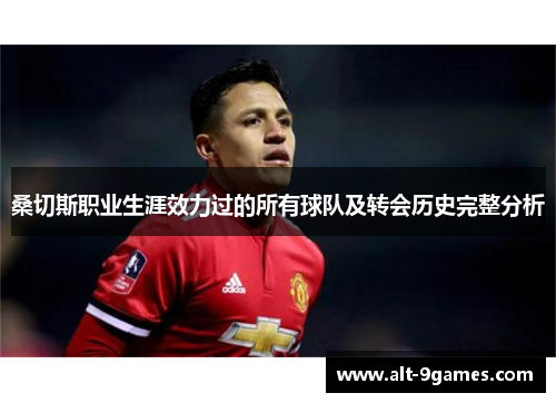 桑切斯职业生涯效力过的所有球队及转会历史完整分析 桑切斯职业生涯效力过的所有球队及转会历史完整分析