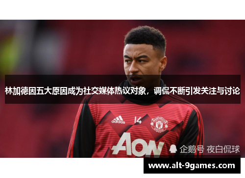 林加德因五大原因成为社交媒体热议对象,调侃不断引发关注与讨论 林加德因五大原因成为社交媒体热议对象,调侃不断引发关注与讨论