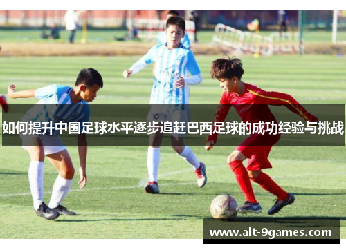如何提升中国足球水平逐步追赶巴西足球的成功经验与挑战 如何提升中国足球水平逐步追赶巴西足球的成功经验与挑战