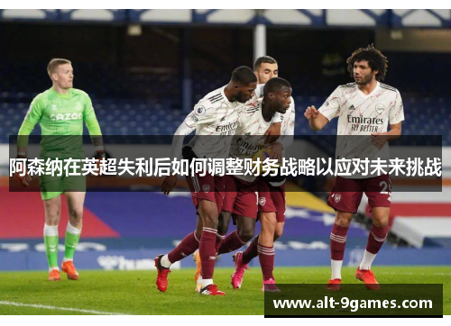 阿森纳在英超失利后如何调整财务战略以应对未来挑战 阿森纳在英超失利后如何调整财务战略以应对未来挑战