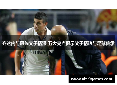 齐达内与恩佐父子情深 五大亮点揭示父子情谊与足球传承 齐达内与恩佐父子情深 五大亮点揭示父子情谊与足球传承