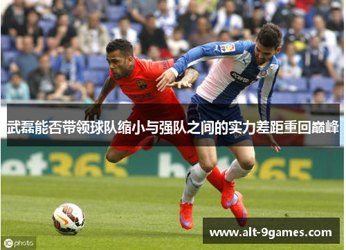 武磊能否带领球队缩小与强队之间的实力差距重回巅峰 武磊能否带领球队缩小与强队之间的实力差距重回巅峰