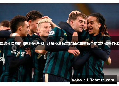 津媒报道印尼加速推进归化计划 维拉马特森和利兹联斯特鲁伊克为候选目标 津媒报道印尼加速推进归化计划 维拉马特森和利兹联斯特鲁伊克为候选目标