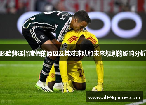 滕哈赫选择度假的原因及其对球队和未来规划的影响分析