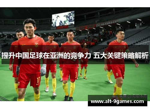提升中国足球在亚洲的竞争力 五大关键策略解析